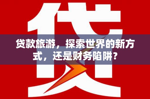 大渡口贷款旅游，探索世界的新方式，还是财务陷阱？